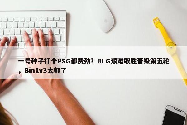 一号种子打个PSG都费劲？BLG艰难取胜晋级第五轮，Bin1v3太帅了