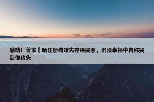 感动！蒋家旻晒注册结婚失控爆哭照，沉浸幸福中自称哭到像猪头