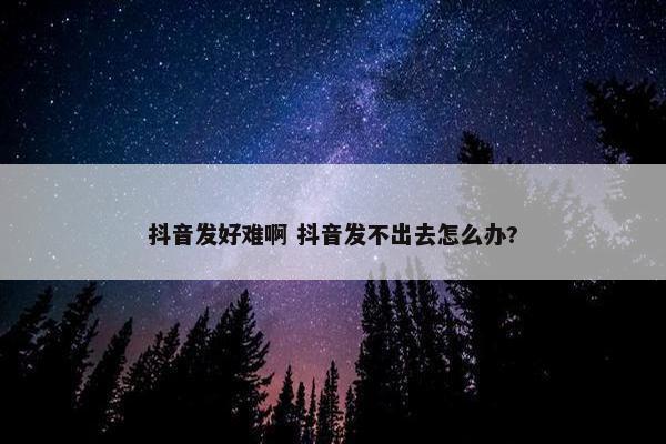 抖音发好难啊 抖音发不出去怎么办?