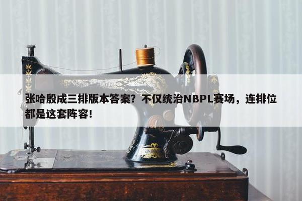 张哈殷成三排版本答案？不仅统治NBPL赛场，连排位都是这套阵容！