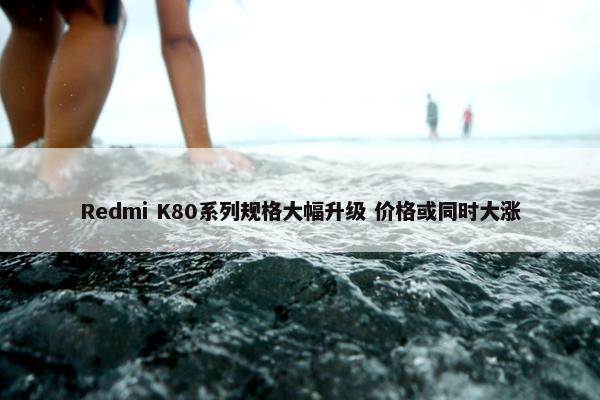 Redmi K80系列规格大幅升级 价格或同时大涨