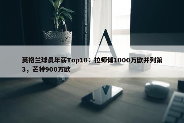 英格兰球员年薪Top10：拉师傅1000万欧并列第3，芒特900万欧