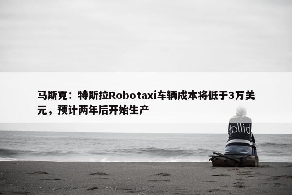 马斯克：特斯拉Robotaxi车辆成本将低于3万美元，预计两年后开始生产