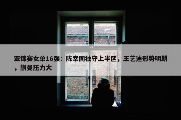 亚锦赛女单16强：陈幸同独守上半区，王艺迪形势明朗，蒯曼压力大