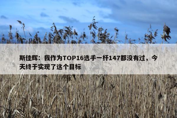 斯佳辉：我作为TOP16选手一杆147都没有过，今天终于实现了这个目标