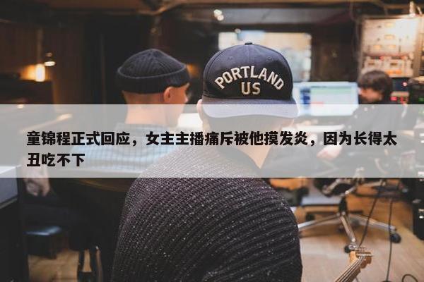 童锦程正式回应，女主主播痛斥被他摸发炎，因为长得太丑吃不下