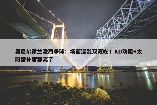 奥尼尔霍兰激烈争球：场面混乱双双吃T KD劝阻+太阳替补席都笑了