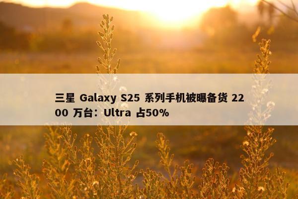 三星 Galaxy S25 系列手机被曝备货 2200 万台：Ultra 占50%