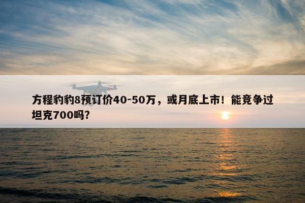 方程豹豹8预订价40-50万，或月底上市！能竞争过坦克700吗？