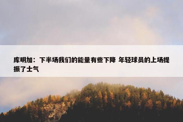 库明加：下半场我们的能量有些下降 年轻球员的上场提振了士气