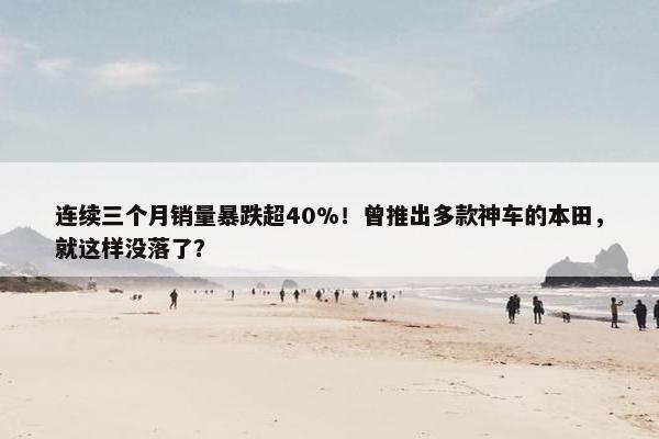 连续三个月销量暴跌超40%！曾推出多款神车的本田，就这样没落了？