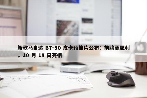 新款马自达 BT-50 皮卡预告片公布：前脸更犀利，10 月 18 日亮相