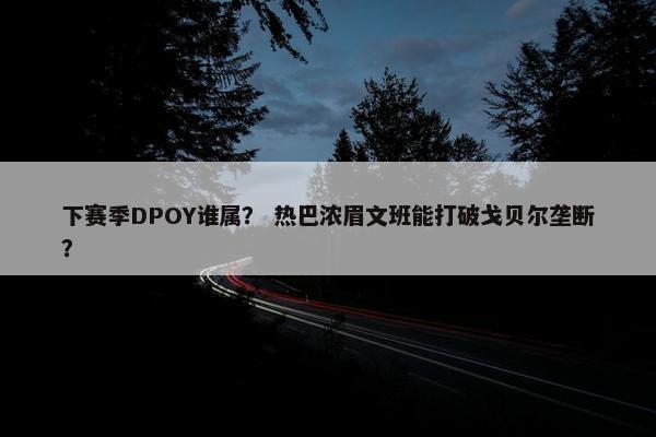 下赛季DPOY谁属？ 热巴浓眉文班能打破戈贝尔垄断？