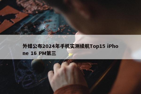 外媒公布2024年手机实测续航Top15 iPhone 16 PM第三