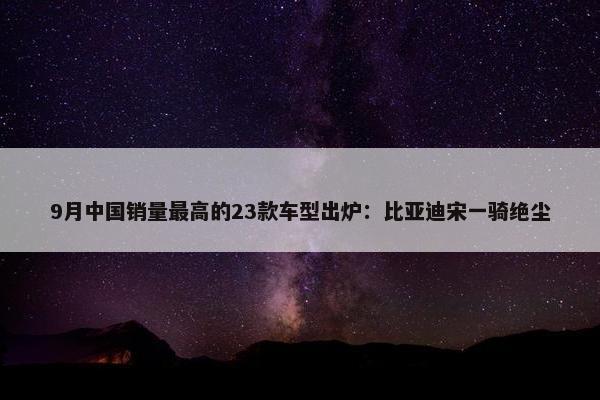 9月中国销量最高的23款车型出炉：比亚迪宋一骑绝尘