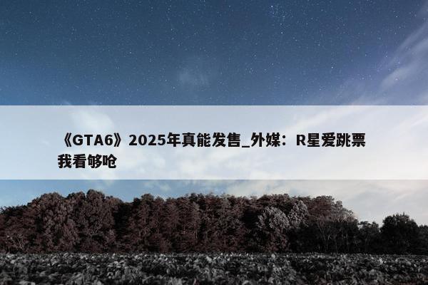 《GTA6》2025年真能发售_外媒：R星爱跳票 我看够呛