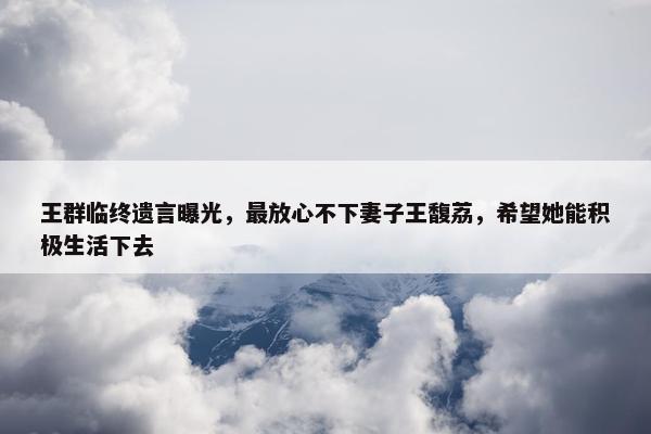 王群临终遗言曝光，最放心不下妻子王馥荔，希望她能积极生活下去