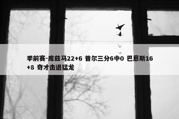 季前赛-库兹马22+6 普尔三分6中0 巴恩斯16+8 奇才击退猛龙