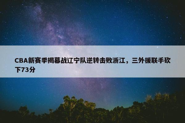 CBA新赛季揭幕战辽宁队逆转击败浙江，三外援联手砍下73分