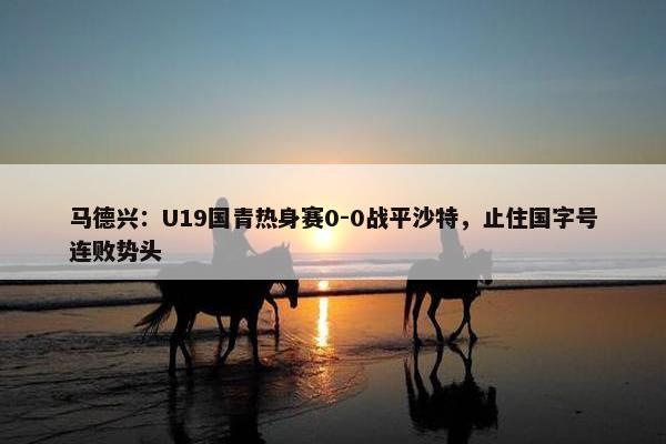 马德兴：U19国青热身赛0-0战平沙特，止住国字号连败势头