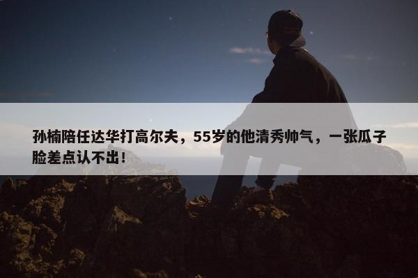 孙楠陪任达华打高尔夫，55岁的他清秀帅气，一张瓜子脸差点认不出！