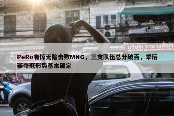 PeRo有惊无险击败MNG，三支队伍总分破百，季后赛夺冠形势基本确定