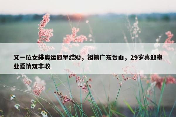 又一位女排奥运冠军结婚，祖籍广东台山，29岁喜迎事业爱情双丰收