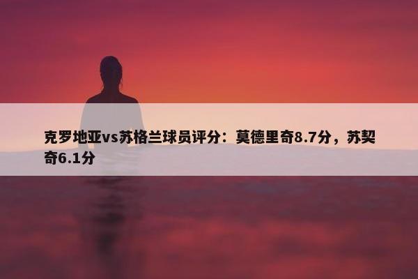 克罗地亚vs苏格兰球员评分：莫德里奇8.7分，苏契奇6.1分