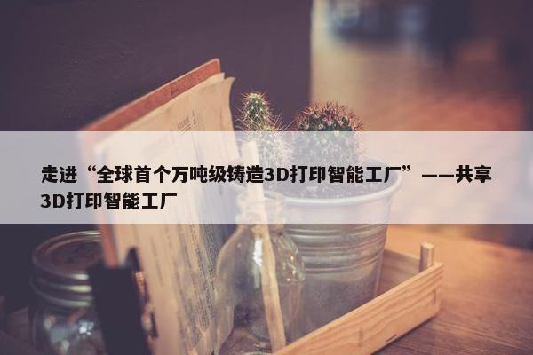 走进“全球首个万吨级铸造3D打印智能工厂”——共享3D打印智能工厂