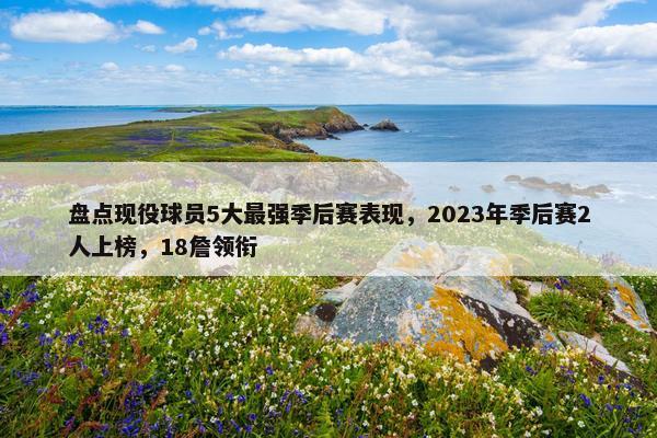 盘点现役球员5大最强季后赛表现，2023年季后赛2人上榜，18詹领衔