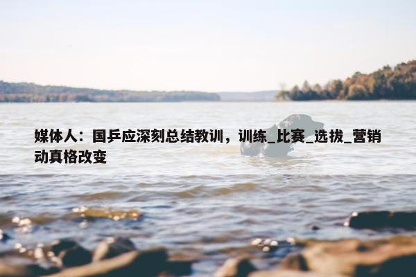 媒体人：国乒应深刻总结教训，训练_比赛_选拔_营销动真格改变