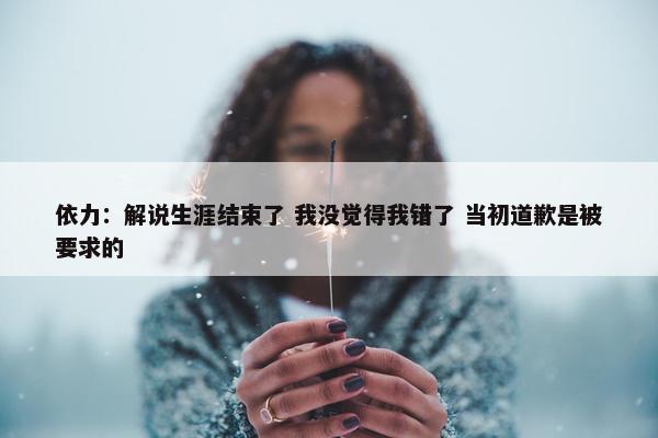 依力：解说生涯结束了 我没觉得我错了 当初道歉是被要求的