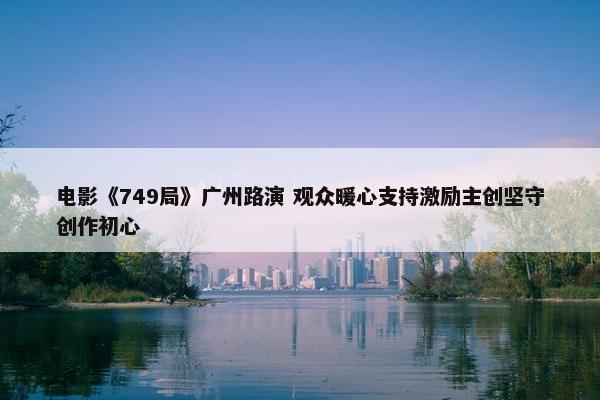 电影《749局》广州路演 观众暖心支持激励主创坚守创作初心