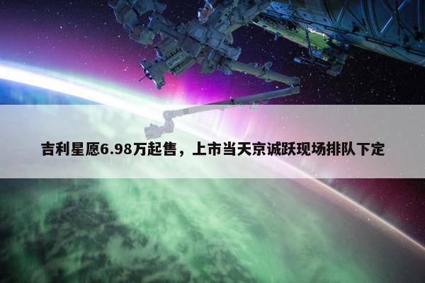 吉利星愿6.98万起售，上市当天京诚跃现场排队下定