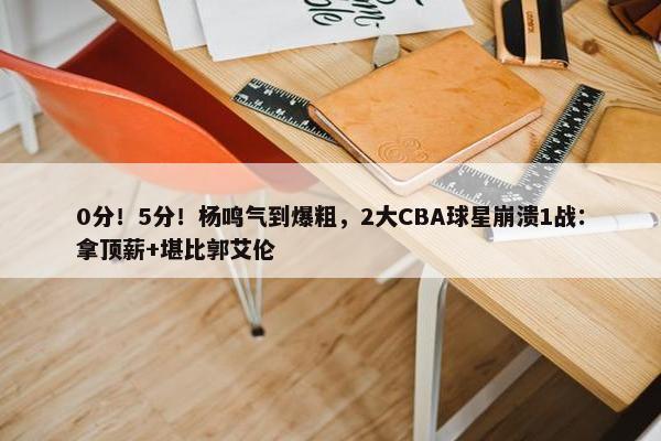 0分！5分！杨鸣气到爆粗，2大CBA球星崩溃1战：拿顶薪+堪比郭艾伦