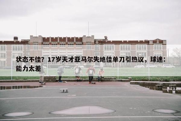 状态不佳？17岁天才亚马尔失绝佳单刀引热议，球迷：能力太差