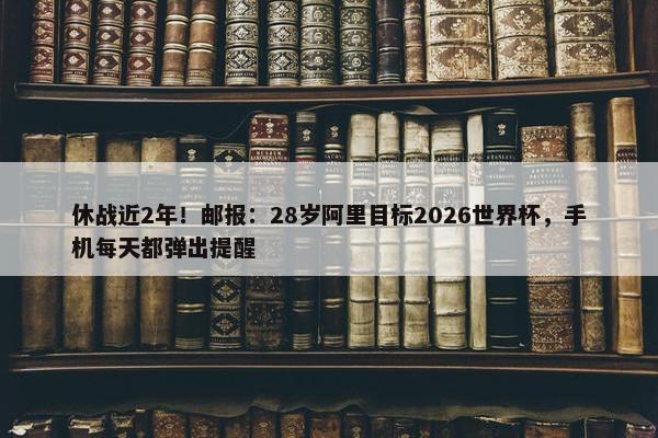 休战近2年！邮报：28岁阿里目标2026世界杯，手机每天都弹出提醒