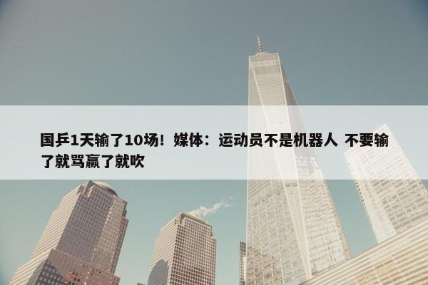 国乒1天输了10场！媒体：运动员不是机器人 不要输了就骂赢了就吹