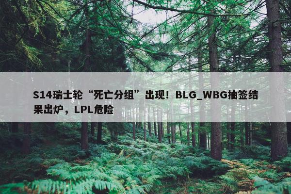 S14瑞士轮“死亡分组”出现！BLG_WBG抽签结果出炉，LPL危险