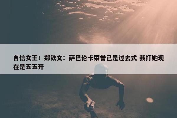 自信女王！郑钦文：萨巴伦卡荣誉已是过去式 我打她现在是五五开