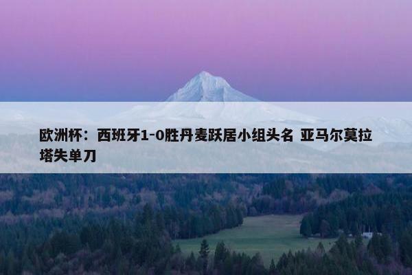 欧洲杯：西班牙1-0胜丹麦跃居小组头名 亚马尔莫拉塔失单刀