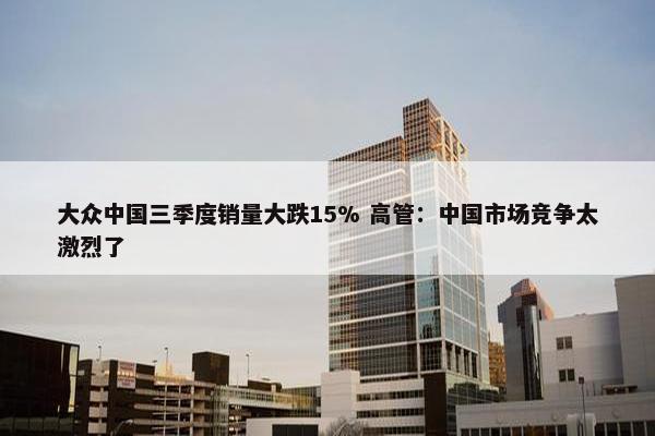 大众中国三季度销量大跌15% 高管：中国市场竞争太激烈了