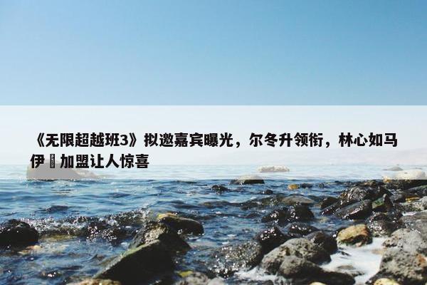 《无限超越班3》拟邀嘉宾曝光，尔冬升领衔，林心如马伊琍加盟让人惊喜