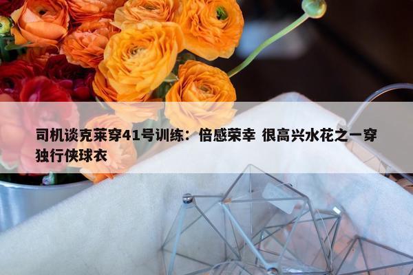 司机谈克莱穿41号训练：倍感荣幸 很高兴水花之一穿独行侠球衣