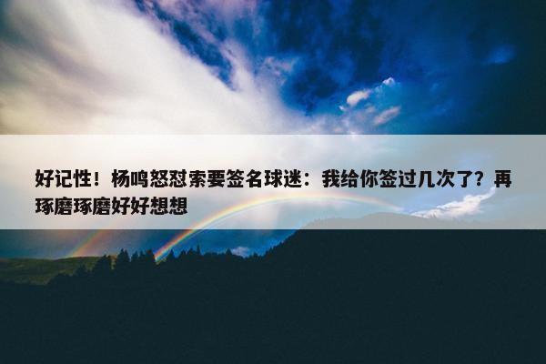 好记性！杨鸣怒怼索要签名球迷：我给你签过几次了？再琢磨琢磨好好想想