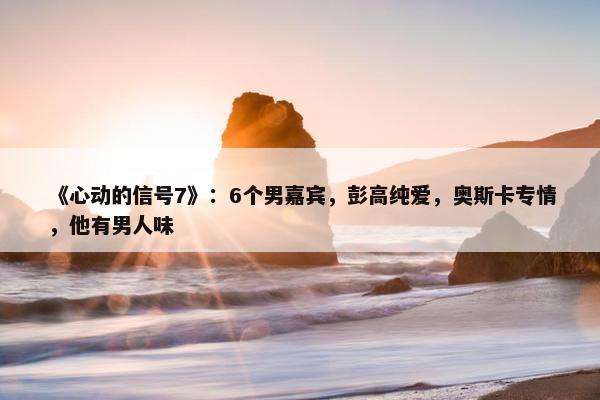 《心动的信号7》：6个男嘉宾，彭高纯爱，奥斯卡专情，他有男人味