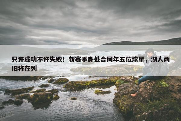 只许成功不许失败！新赛季身处合同年五位球星，湖人两旧将在列