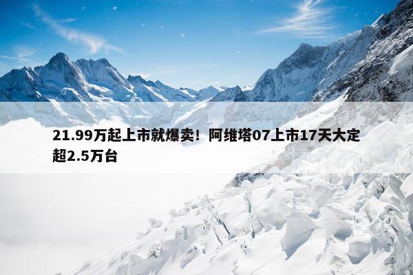 21.99万起上市就爆卖！阿维塔07上市17天大定超2.5万台