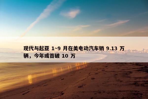 现代与起亚 1~9 月在美电动汽车销 9.13 万辆，今年或首破 10 万