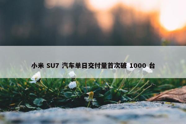 小米 SU7 汽车单日交付量首次破 1000 台